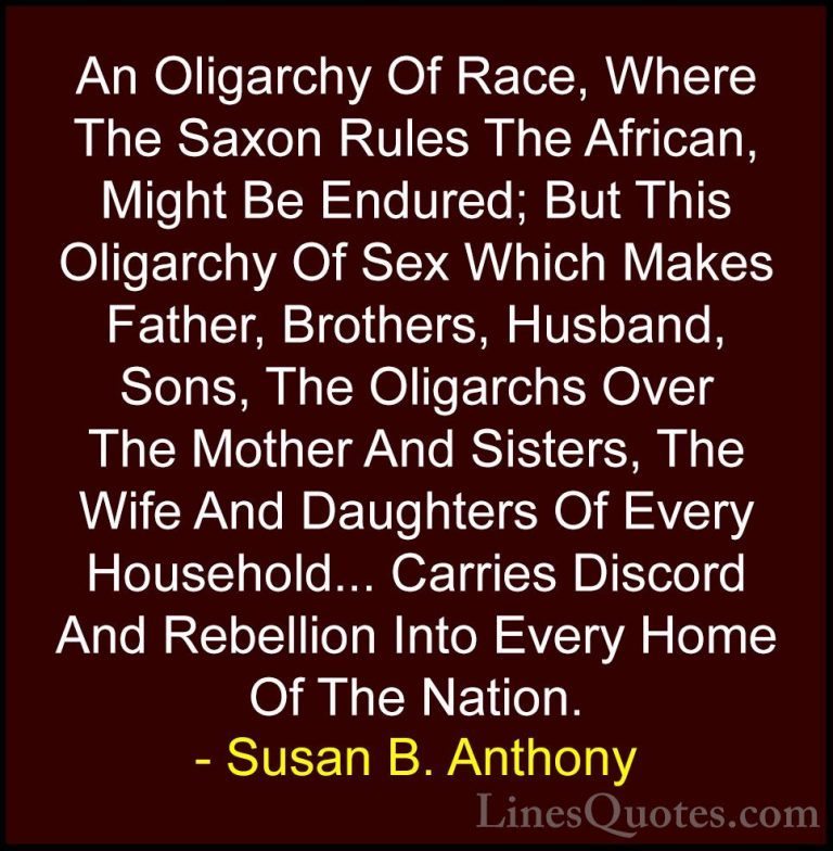 Susan B. Anthony Quotes (21) - An Oligarchy Of Race, Where The Sa... - QuotesAn Oligarchy Of Race, Where The Saxon Rules The African, Might Be Endured; But This Oligarchy Of Sex Which Makes Father, Brothers, Husband, Sons, The Oligarchs Over The Mother And Sisters, The Wife And Daughters Of Every Household... Carries Discord And Rebellion Into Every Home Of The Nation.