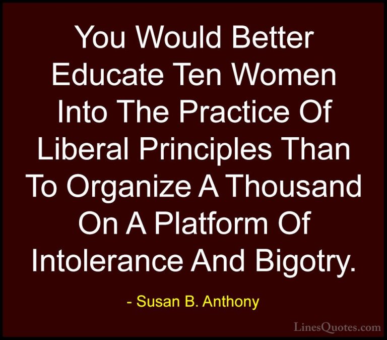 Susan B. Anthony Quotes (24) - You Would Better Educate Ten Women... - QuotesYou Would Better Educate Ten Women Into The Practice Of Liberal Principles Than To Organize A Thousand On A Platform Of Intolerance And Bigotry.