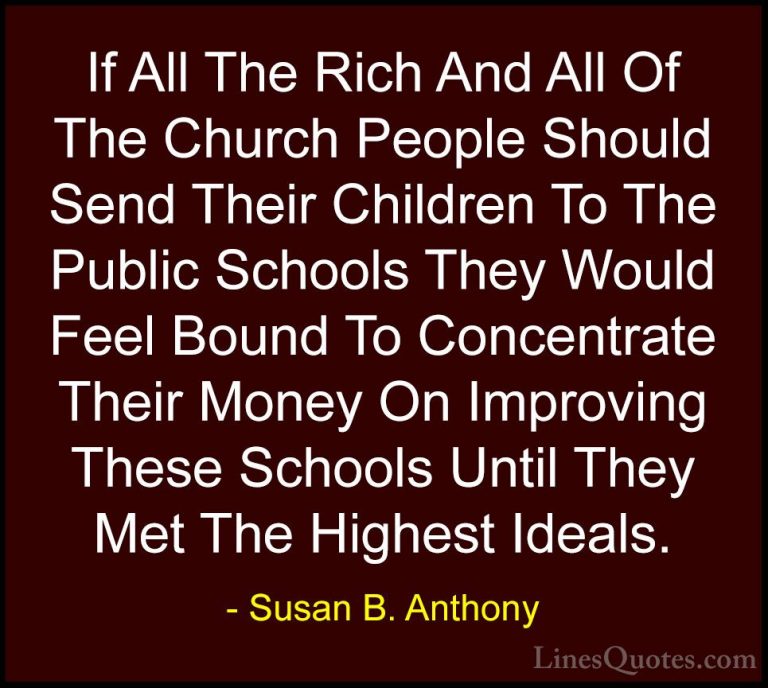 Susan B. Anthony Quotes (26) - If All The Rich And All Of The Chu... - QuotesIf All The Rich And All Of The Church People Should Send Their Children To The Public Schools They Would Feel Bound To Concentrate Their Money On Improving These Schools Until They Met The Highest Ideals.