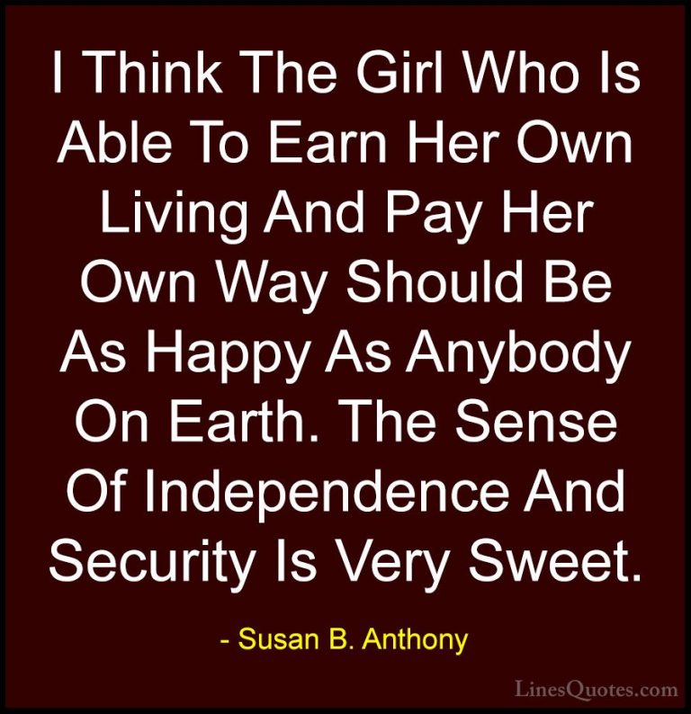 Susan B. Anthony Quotes (3) - I Think The Girl Who Is Able To Ear... - QuotesI Think The Girl Who Is Able To Earn Her Own Living And Pay Her Own Way Should Be As Happy As Anybody On Earth. The Sense Of Independence And Security Is Very Sweet.