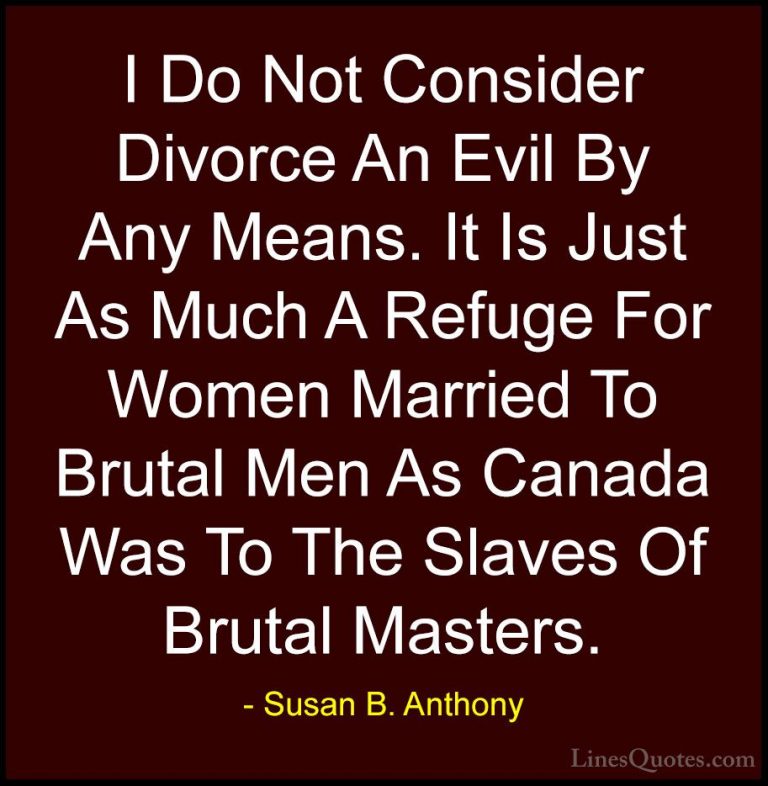 Susan B. Anthony Quotes (34) - I Do Not Consider Divorce An Evil ... - QuotesI Do Not Consider Divorce An Evil By Any Means. It Is Just As Much A Refuge For Women Married To Brutal Men As Canada Was To The Slaves Of Brutal Masters.