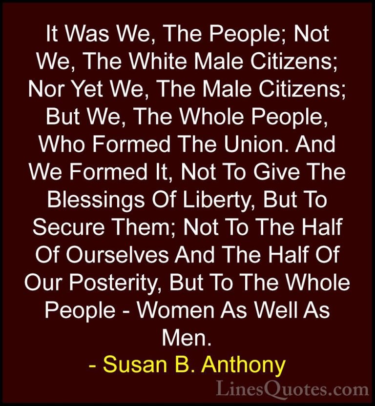 Susan B. Anthony Quotes (38) - It Was We, The People; Not We, The... - QuotesIt Was We, The People; Not We, The White Male Citizens; Nor Yet We, The Male Citizens; But We, The Whole People, Who Formed The Union. And We Formed It, Not To Give The Blessings Of Liberty, But To Secure Them; Not To The Half Of Ourselves And The Half Of Our Posterity, But To The Whole People - Women As Well As Men.