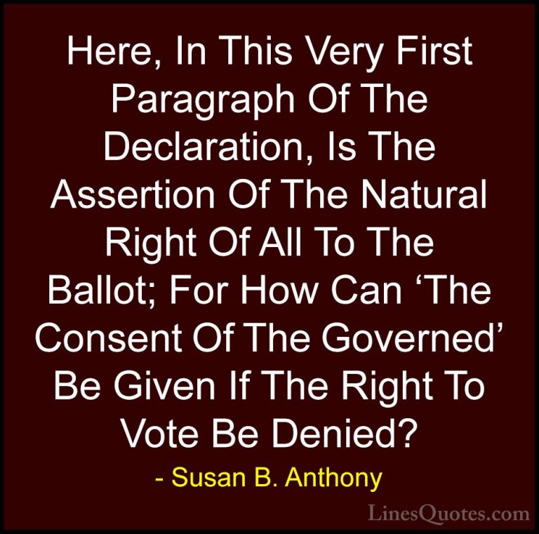 Susan B. Anthony Quotes (39) - Here, In This Very First Paragraph... - QuotesHere, In This Very First Paragraph Of The Declaration, Is The Assertion Of The Natural Right Of All To The Ballot; For How Can 'The Consent Of The Governed' Be Given If The Right To Vote Be Denied?