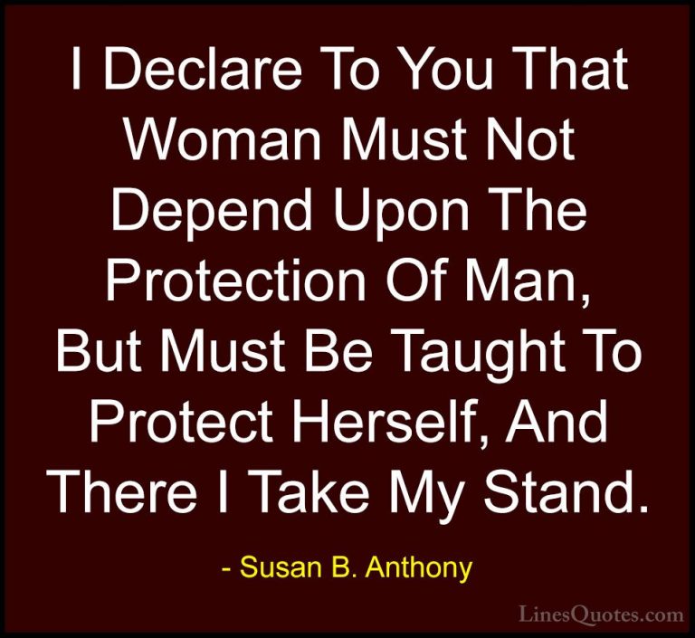 Susan B. Anthony Quotes (4) - I Declare To You That Woman Must No... - QuotesI Declare To You That Woman Must Not Depend Upon The Protection Of Man, But Must Be Taught To Protect Herself, And There I Take My Stand.
