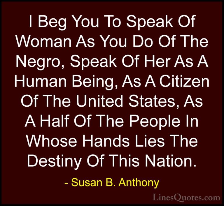 Susan B. Anthony Quotes (47) - I Beg You To Speak Of Woman As You... - QuotesI Beg You To Speak Of Woman As You Do Of The Negro, Speak Of Her As A Human Being, As A Citizen Of The United States, As A Half Of The People In Whose Hands Lies The Destiny Of This Nation.