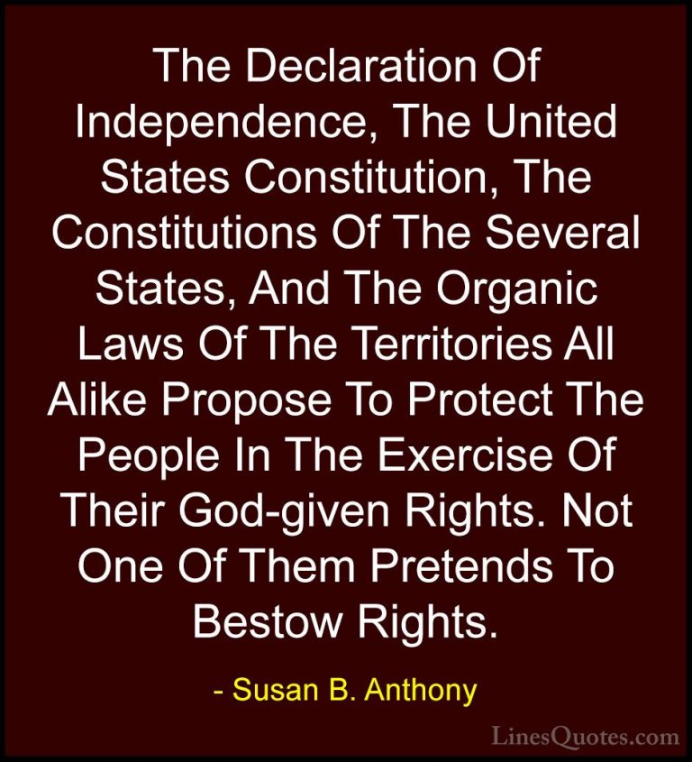 Susan B. Anthony Quotes (48) - The Declaration Of Independence, T... - QuotesThe Declaration Of Independence, The United States Constitution, The Constitutions Of The Several States, And The Organic Laws Of The Territories All Alike Propose To Protect The People In The Exercise Of Their God-given Rights. Not One Of Them Pretends To Bestow Rights.