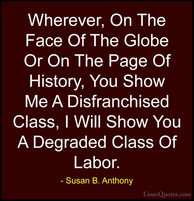 Susan B. Anthony Quotes (49) - Wherever, On The Face Of The Globe... - QuotesWherever, On The Face Of The Globe Or On The Page Of History, You Show Me A Disfranchised Class, I Will Show You A Degraded Class Of Labor.