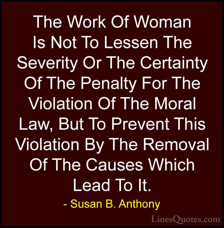 Susan B. Anthony Quotes (54) - The Work Of Woman Is Not To Lessen... - QuotesThe Work Of Woman Is Not To Lessen The Severity Or The Certainty Of The Penalty For The Violation Of The Moral Law, But To Prevent This Violation By The Removal Of The Causes Which Lead To It.