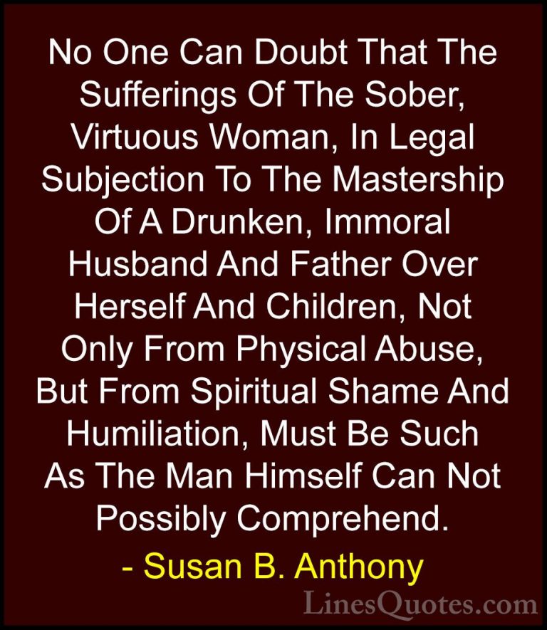 Susan B. Anthony Quotes (55) - No One Can Doubt That The Sufferin... - QuotesNo One Can Doubt That The Sufferings Of The Sober, Virtuous Woman, In Legal Subjection To The Mastership Of A Drunken, Immoral Husband And Father Over Herself And Children, Not Only From Physical Abuse, But From Spiritual Shame And Humiliation, Must Be Such As The Man Himself Can Not Possibly Comprehend.
