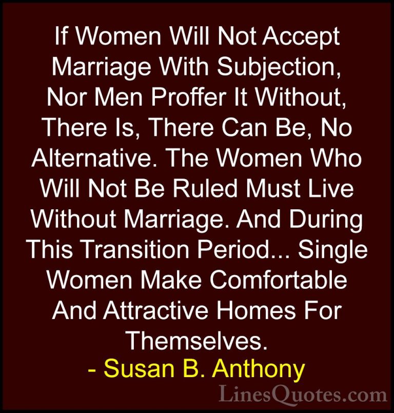 Susan B. Anthony Quotes (57) - If Women Will Not Accept Marriage ... - QuotesIf Women Will Not Accept Marriage With Subjection, Nor Men Proffer It Without, There Is, There Can Be, No Alternative. The Women Who Will Not Be Ruled Must Live Without Marriage. And During This Transition Period... Single Women Make Comfortable And Attractive Homes For Themselves.