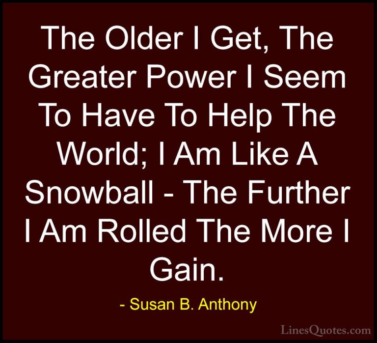 Susan B. Anthony Quotes (6) - The Older I Get, The Greater Power ... - QuotesThe Older I Get, The Greater Power I Seem To Have To Help The World; I Am Like A Snowball - The Further I Am Rolled The More I Gain.