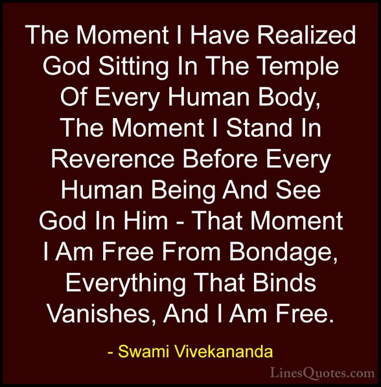 Swami Vivekananda Quotes (12) - The Moment I Have Realized God Si... - QuotesThe Moment I Have Realized God Sitting In The Temple Of Every Human Body, The Moment I Stand In Reverence Before Every Human Being And See God In Him - That Moment I Am Free From Bondage, Everything That Binds Vanishes, And I Am Free.