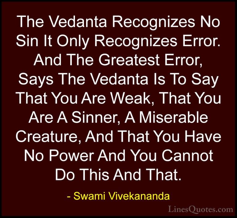 Swami Vivekananda Quotes (21) - The Vedanta Recognizes No Sin It ... - QuotesThe Vedanta Recognizes No Sin It Only Recognizes Error. And The Greatest Error, Says The Vedanta Is To Say That You Are Weak, That You Are A Sinner, A Miserable Creature, And That You Have No Power And You Cannot Do This And That.