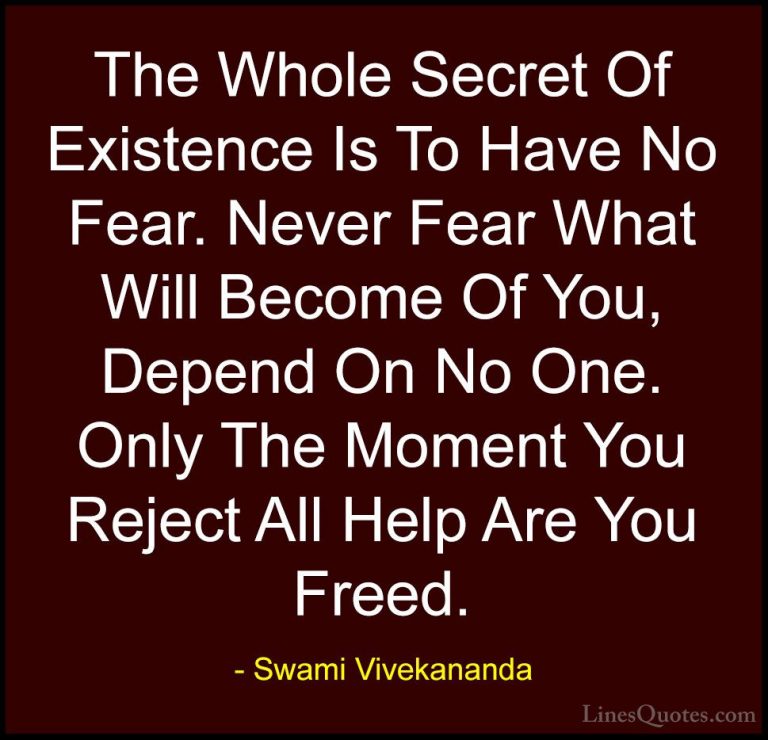 Swami Vivekananda Quotes (7) - The Whole Secret Of Existence Is T... - QuotesThe Whole Secret Of Existence Is To Have No Fear. Never Fear What Will Become Of You, Depend On No One. Only The Moment You Reject All Help Are You Freed.