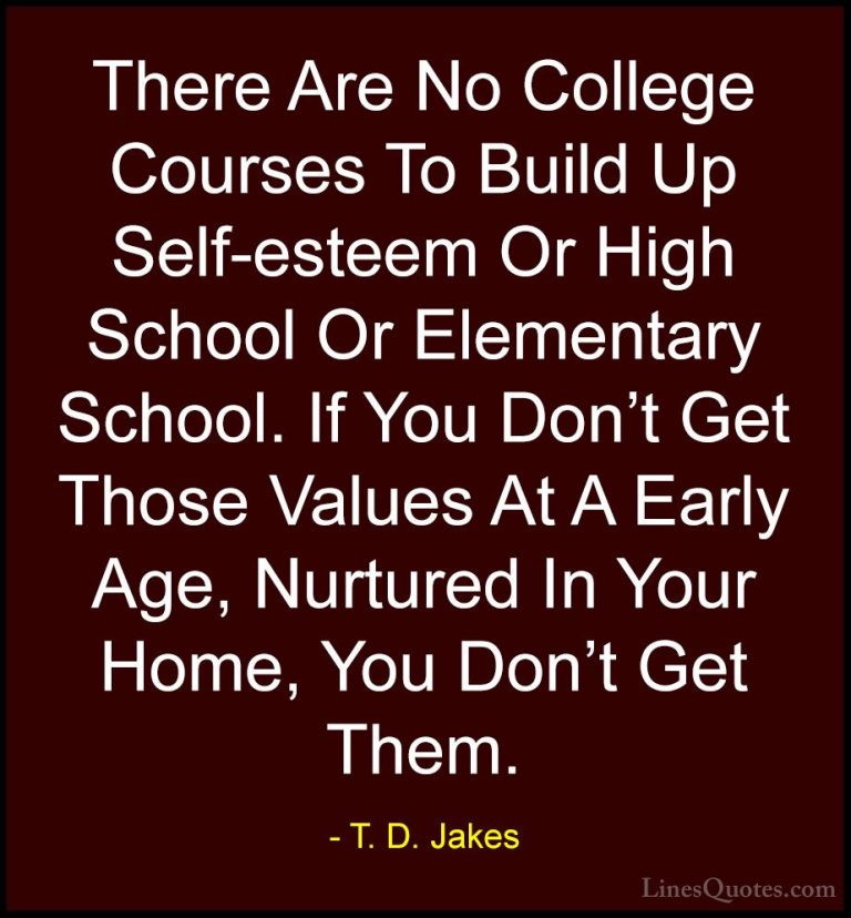 T. D. Jakes Quotes (2) - There Are No College Courses To Build Up... - QuotesThere Are No College Courses To Build Up Self-esteem Or High School Or Elementary School. If You Don't Get Those Values At A Early Age, Nurtured In Your Home, You Don't Get Them.