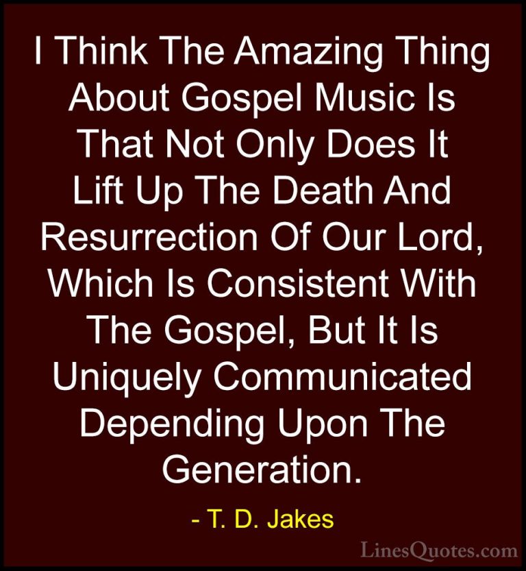 T. D. Jakes Quotes (25) - I Think The Amazing Thing About Gospel ... - QuotesI Think The Amazing Thing About Gospel Music Is That Not Only Does It Lift Up The Death And Resurrection Of Our Lord, Which Is Consistent With The Gospel, But It Is Uniquely Communicated Depending Upon The Generation.