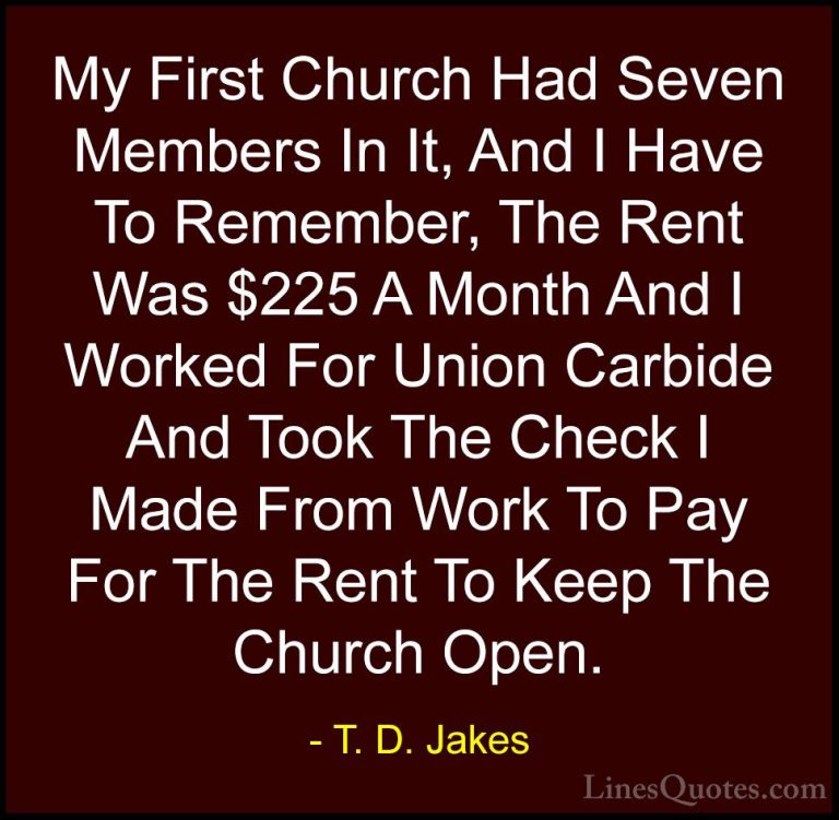 T. D. Jakes Quotes (32) - My First Church Had Seven Members In It... - QuotesMy First Church Had Seven Members In It, And I Have To Remember, The Rent Was $225 A Month And I Worked For Union Carbide And Took The Check I Made From Work To Pay For The Rent To Keep The Church Open.