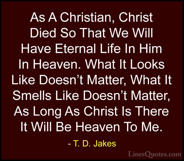 T. D. Jakes Quotes (4) - As A Christian, Christ Died So That We W... - QuotesAs A Christian, Christ Died So That We Will Have Eternal Life In Him In Heaven. What It Looks Like Doesn't Matter, What It Smells Like Doesn't Matter, As Long As Christ Is There It Will Be Heaven To Me.