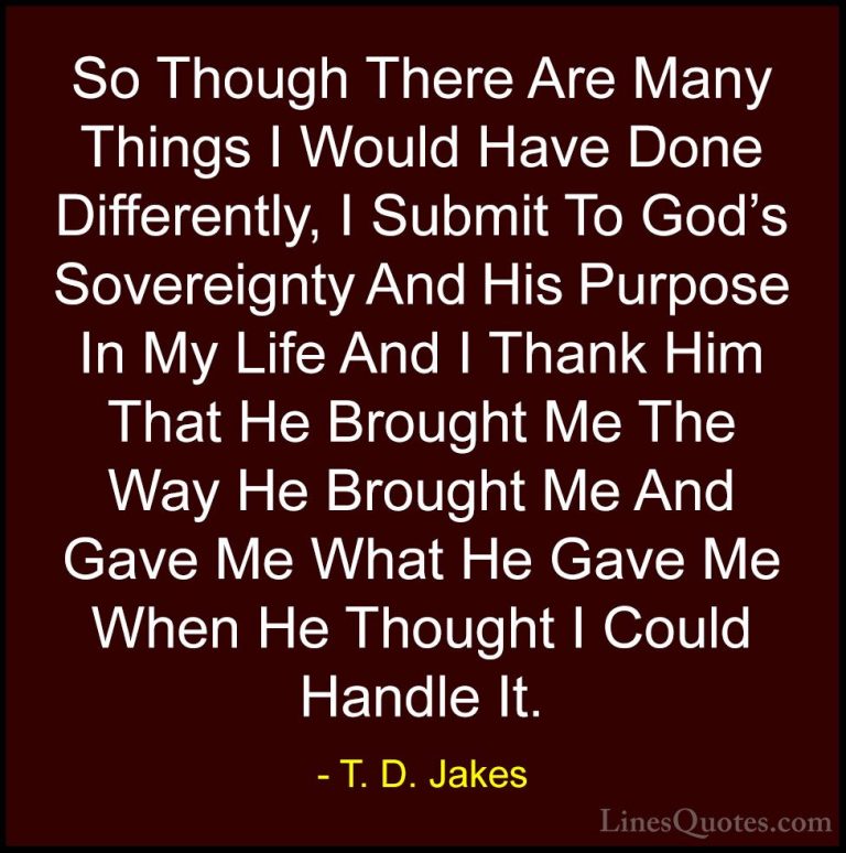 T. D. Jakes Quotes (6) - So Though There Are Many Things I Would ... - QuotesSo Though There Are Many Things I Would Have Done Differently, I Submit To God's Sovereignty And His Purpose In My Life And I Thank Him That He Brought Me The Way He Brought Me And Gave Me What He Gave Me When He Thought I Could Handle It.