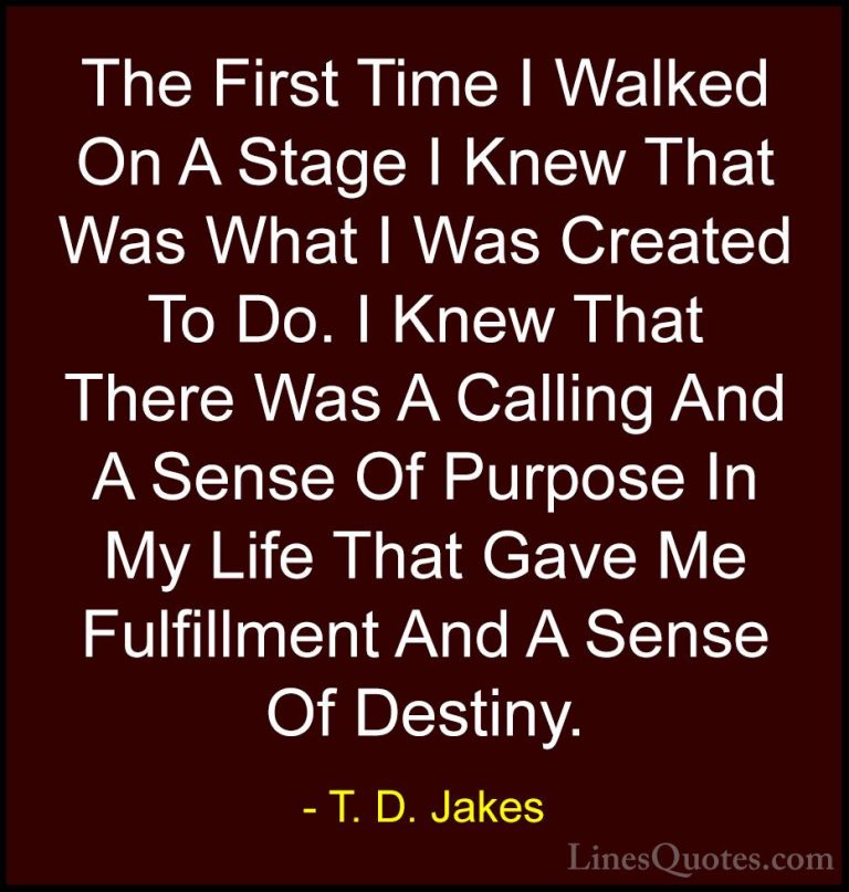 T. D. Jakes Quotes (9) - The First Time I Walked On A Stage I Kne... - QuotesThe First Time I Walked On A Stage I Knew That Was What I Was Created To Do. I Knew That There Was A Calling And A Sense Of Purpose In My Life That Gave Me Fulfillment And A Sense Of Destiny.