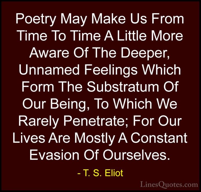 T. S. Eliot Quotes (15) - Poetry May Make Us From Time To Time A ... - QuotesPoetry May Make Us From Time To Time A Little More Aware Of The Deeper, Unnamed Feelings Which Form The Substratum Of Our Being, To Which We Rarely Penetrate; For Our Lives Are Mostly A Constant Evasion Of Ourselves.