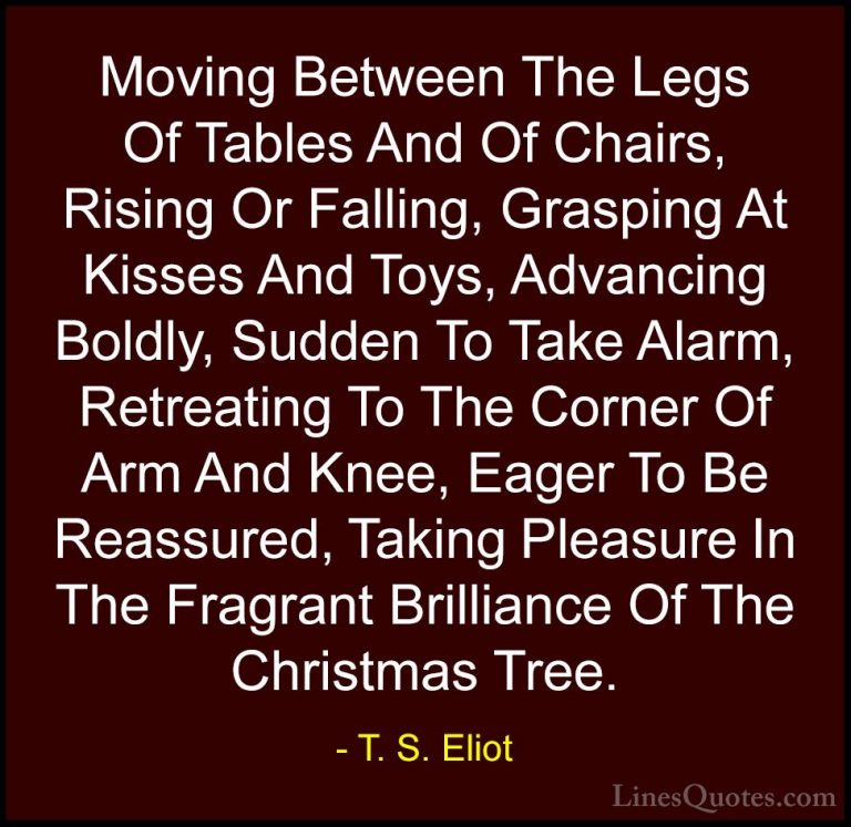 T. S. Eliot Quotes (18) - Moving Between The Legs Of Tables And O... - QuotesMoving Between The Legs Of Tables And Of Chairs, Rising Or Falling, Grasping At Kisses And Toys, Advancing Boldly, Sudden To Take Alarm, Retreating To The Corner Of Arm And Knee, Eager To Be Reassured, Taking Pleasure In The Fragrant Brilliance Of The Christmas Tree.