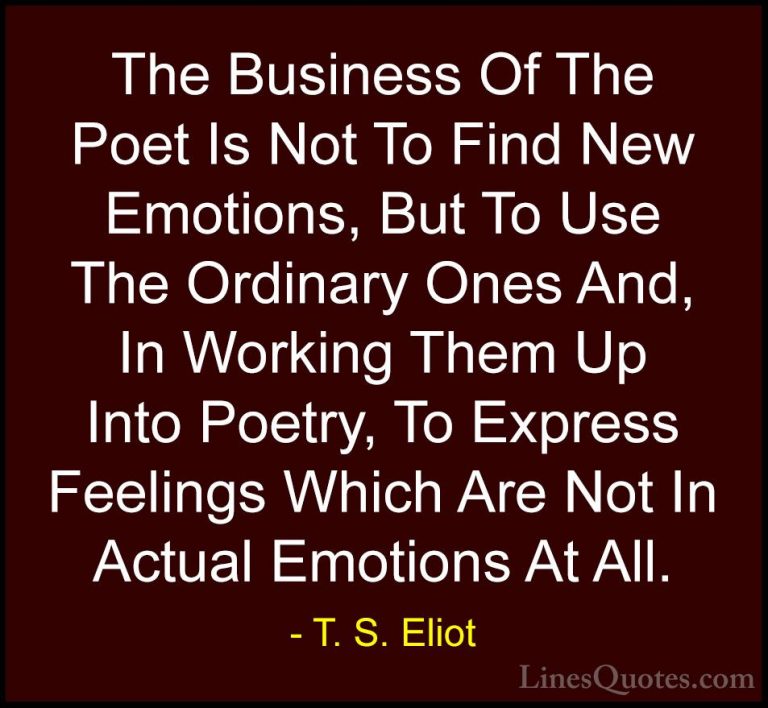 T. S. Eliot Quotes (66) - The Business Of The Poet Is Not To Find... - QuotesThe Business Of The Poet Is Not To Find New Emotions, But To Use The Ordinary Ones And, In Working Them Up Into Poetry, To Express Feelings Which Are Not In Actual Emotions At All.