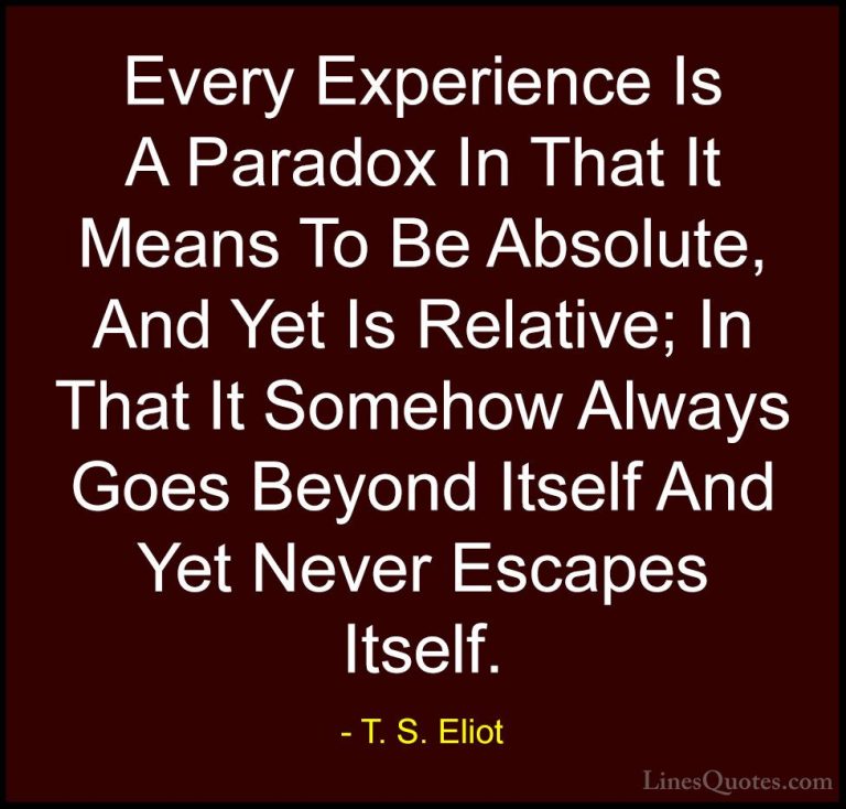 T. S. Eliot Quotes (70) - Every Experience Is A Paradox In That I... - QuotesEvery Experience Is A Paradox In That It Means To Be Absolute, And Yet Is Relative; In That It Somehow Always Goes Beyond Itself And Yet Never Escapes Itself.