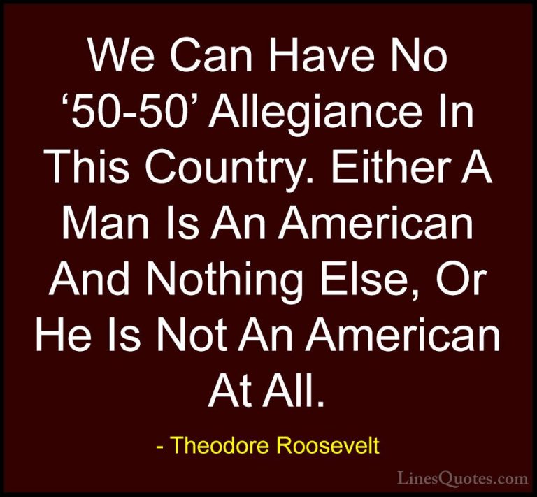 Theodore Roosevelt Quotes (25) - We Can Have No '50-50' Allegianc... - QuotesWe Can Have No '50-50' Allegiance In This Country. Either A Man Is An American And Nothing Else, Or He Is Not An American At All.