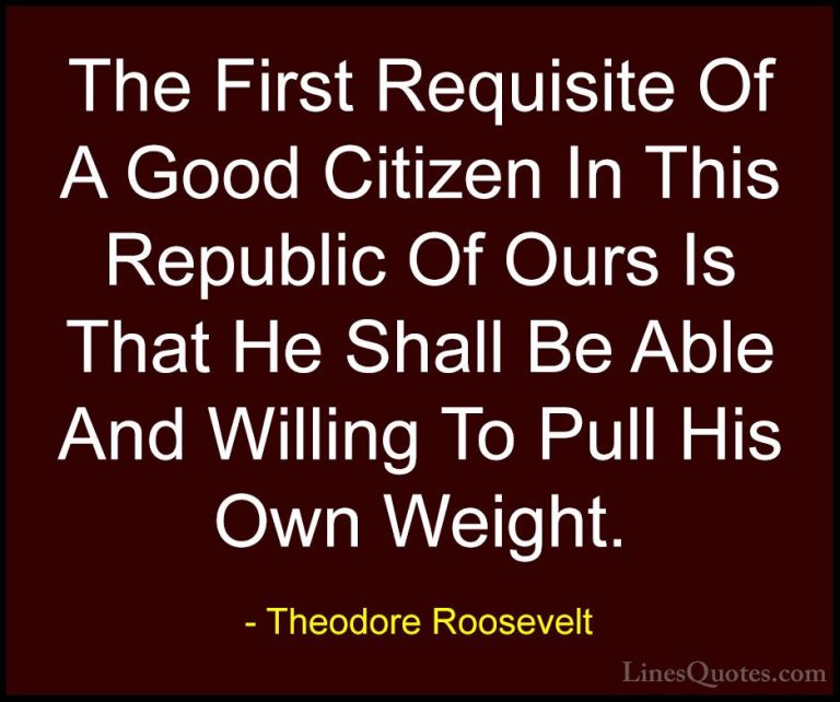 Theodore Roosevelt Quotes (28) - The First Requisite Of A Good Ci... - QuotesThe First Requisite Of A Good Citizen In This Republic Of Ours Is That He Shall Be Able And Willing To Pull His Own Weight.