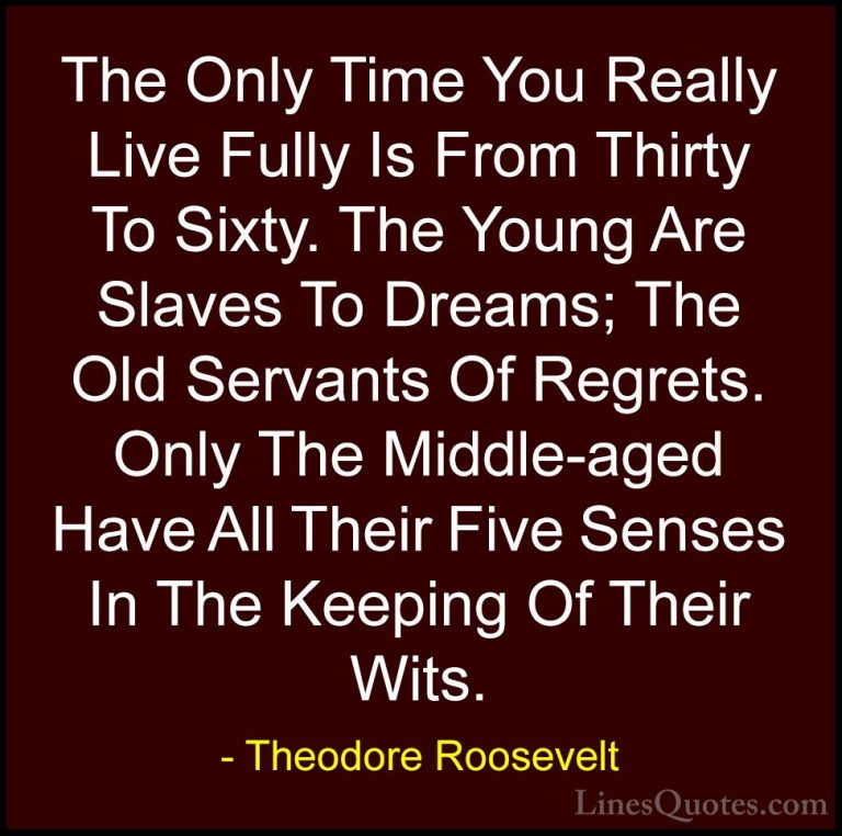 Theodore Roosevelt Quotes (29) - The Only Time You Really Live Fu... - QuotesThe Only Time You Really Live Fully Is From Thirty To Sixty. The Young Are Slaves To Dreams; The Old Servants Of Regrets. Only The Middle-aged Have All Their Five Senses In The Keeping Of Their Wits.