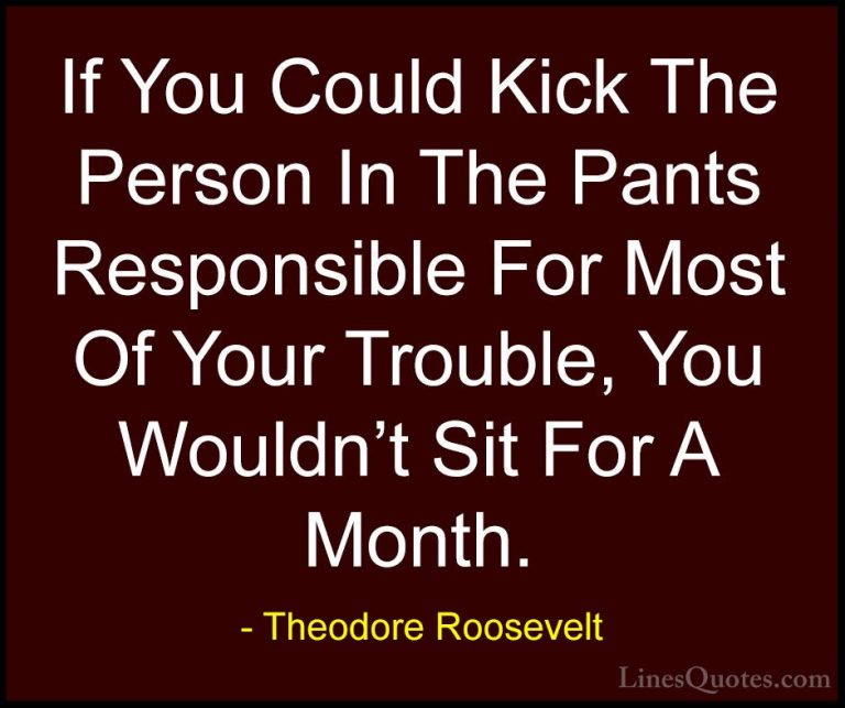 Theodore Roosevelt Quotes (3) - If You Could Kick The Person In T... - QuotesIf You Could Kick The Person In The Pants Responsible For Most Of Your Trouble, You Wouldn't Sit For A Month.