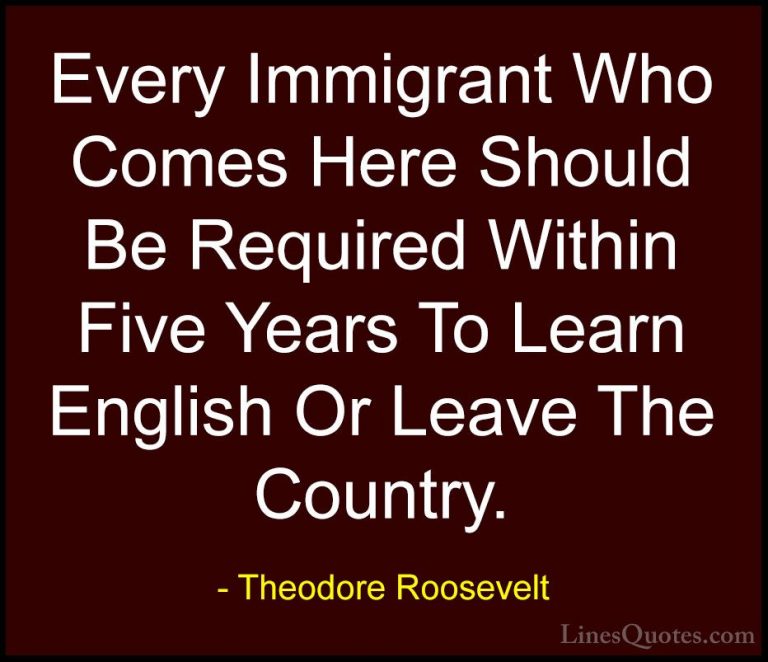 Theodore Roosevelt Quotes (30) - Every Immigrant Who Comes Here S... - QuotesEvery Immigrant Who Comes Here Should Be Required Within Five Years To Learn English Or Leave The Country.