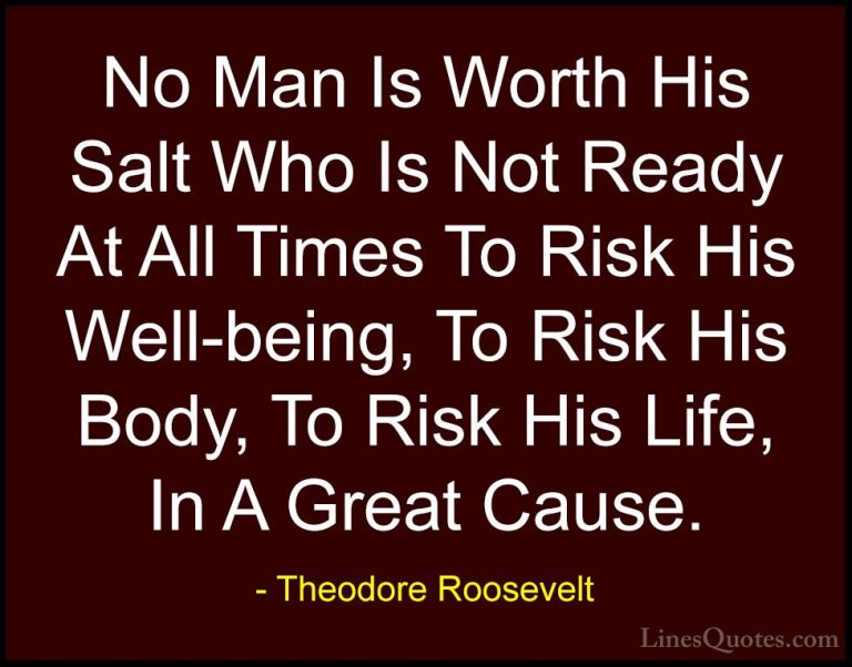 Theodore Roosevelt Quotes (32) - No Man Is Worth His Salt Who Is ... - QuotesNo Man Is Worth His Salt Who Is Not Ready At All Times To Risk His Well-being, To Risk His Body, To Risk His Life, In A Great Cause.
