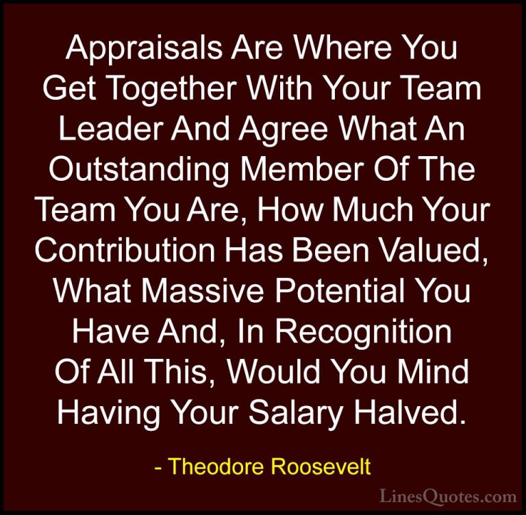 Theodore Roosevelt Quotes (37) - Appraisals Are Where You Get Tog... - QuotesAppraisals Are Where You Get Together With Your Team Leader And Agree What An Outstanding Member Of The Team You Are, How Much Your Contribution Has Been Valued, What Massive Potential You Have And, In Recognition Of All This, Would You Mind Having Your Salary Halved.