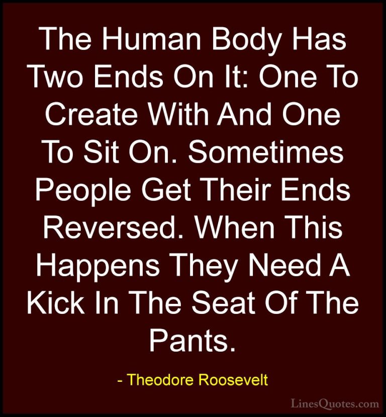 Theodore Roosevelt Quotes (38) - The Human Body Has Two Ends On I... - QuotesThe Human Body Has Two Ends On It: One To Create With And One To Sit On. Sometimes People Get Their Ends Reversed. When This Happens They Need A Kick In The Seat Of The Pants.