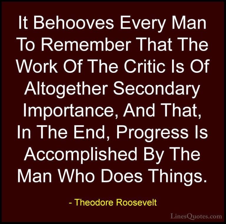 Theodore Roosevelt Quotes (40) - It Behooves Every Man To Remembe... - QuotesIt Behooves Every Man To Remember That The Work Of The Critic Is Of Altogether Secondary Importance, And That, In The End, Progress Is Accomplished By The Man Who Does Things.