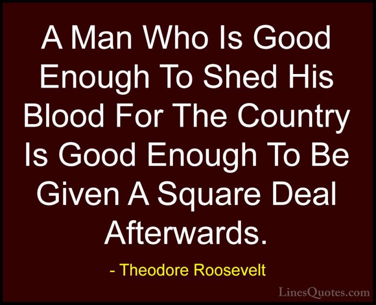 Theodore Roosevelt Quotes (46) - A Man Who Is Good Enough To Shed... - QuotesA Man Who Is Good Enough To Shed His Blood For The Country Is Good Enough To Be Given A Square Deal Afterwards.