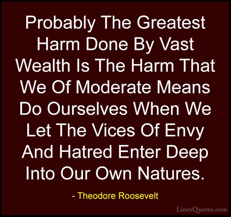 Theodore Roosevelt Quotes (52) - Probably The Greatest Harm Done ... - QuotesProbably The Greatest Harm Done By Vast Wealth Is The Harm That We Of Moderate Means Do Ourselves When We Let The Vices Of Envy And Hatred Enter Deep Into Our Own Natures.