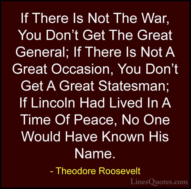 Theodore Roosevelt Quotes (53) - If There Is Not The War, You Don... - QuotesIf There Is Not The War, You Don't Get The Great General; If There Is Not A Great Occasion, You Don't Get A Great Statesman; If Lincoln Had Lived In A Time Of Peace, No One Would Have Known His Name.