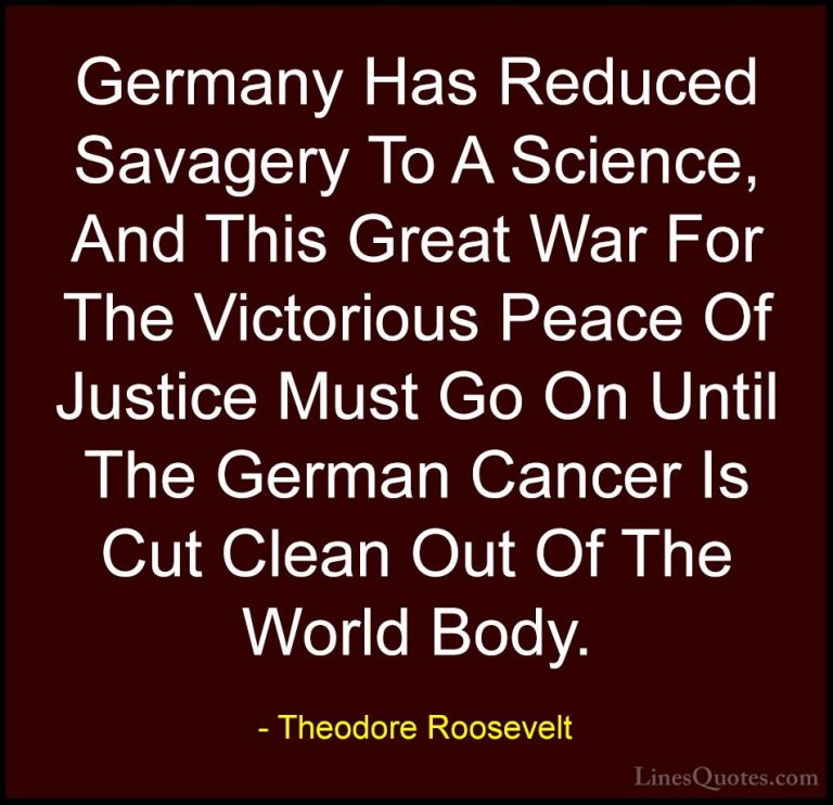 Theodore Roosevelt Quotes (56) - Germany Has Reduced Savagery To ... - QuotesGermany Has Reduced Savagery To A Science, And This Great War For The Victorious Peace Of Justice Must Go On Until The German Cancer Is Cut Clean Out Of The World Body.