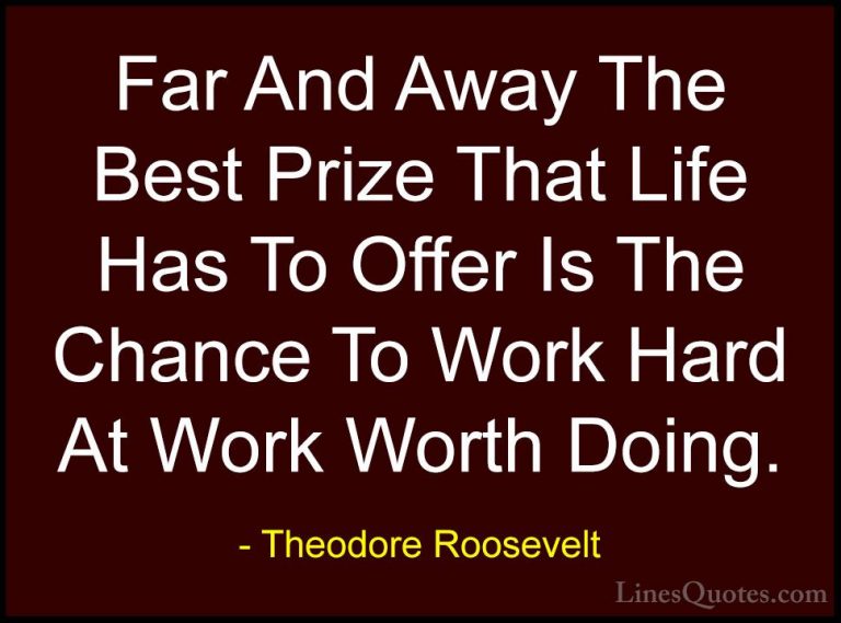 Theodore Roosevelt Quotes (6) - Far And Away The Best Prize That ... - QuotesFar And Away The Best Prize That Life Has To Offer Is The Chance To Work Hard At Work Worth Doing.