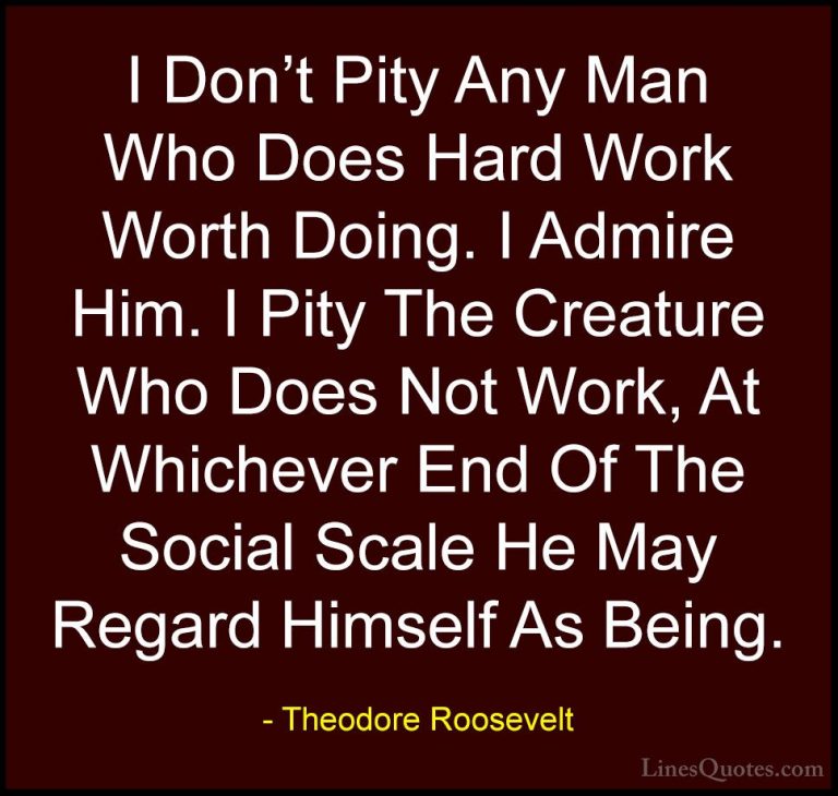 Theodore Roosevelt Quotes (63) - I Don't Pity Any Man Who Does Ha... - QuotesI Don't Pity Any Man Who Does Hard Work Worth Doing. I Admire Him. I Pity The Creature Who Does Not Work, At Whichever End Of The Social Scale He May Regard Himself As Being.