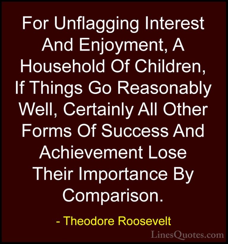 Theodore Roosevelt Quotes (65) - For Unflagging Interest And Enjo... - QuotesFor Unflagging Interest And Enjoyment, A Household Of Children, If Things Go Reasonably Well, Certainly All Other Forms Of Success And Achievement Lose Their Importance By Comparison.