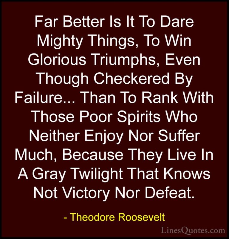 Theodore Roosevelt Quotes (9) - Far Better Is It To Dare Mighty T... - QuotesFar Better Is It To Dare Mighty Things, To Win Glorious Triumphs, Even Though Checkered By Failure... Than To Rank With Those Poor Spirits Who Neither Enjoy Nor Suffer Much, Because They Live In A Gray Twilight That Knows Not Victory Nor Defeat.
