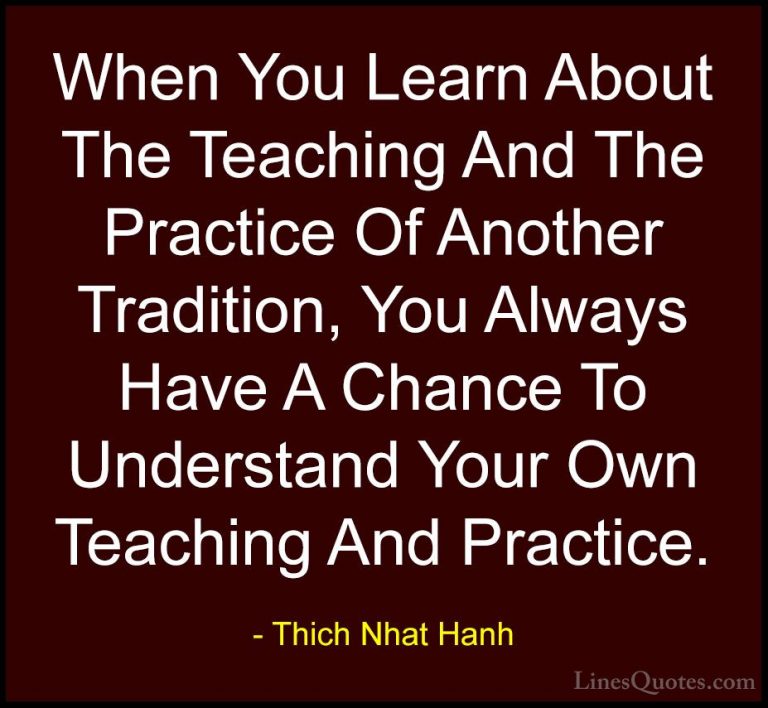 Thich Nhat Hanh Quotes (10) - When You Learn About The Teaching A... - QuotesWhen You Learn About The Teaching And The Practice Of Another Tradition, You Always Have A Chance To Understand Your Own Teaching And Practice.