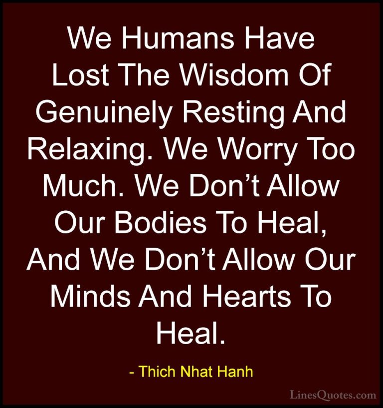 Thich Nhat Hanh Quotes (13) - We Humans Have Lost The Wisdom Of G... - QuotesWe Humans Have Lost The Wisdom Of Genuinely Resting And Relaxing. We Worry Too Much. We Don't Allow Our Bodies To Heal, And We Don't Allow Our Minds And Hearts To Heal.