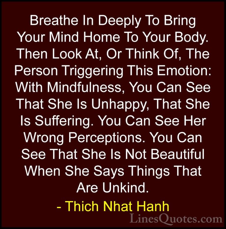 Thich Nhat Hanh Quotes (16) - Breathe In Deeply To Bring Your Min... - QuotesBreathe In Deeply To Bring Your Mind Home To Your Body. Then Look At, Or Think Of, The Person Triggering This Emotion: With Mindfulness, You Can See That She Is Unhappy, That She Is Suffering. You Can See Her Wrong Perceptions. You Can See That She Is Not Beautiful When She Says Things That Are Unkind.