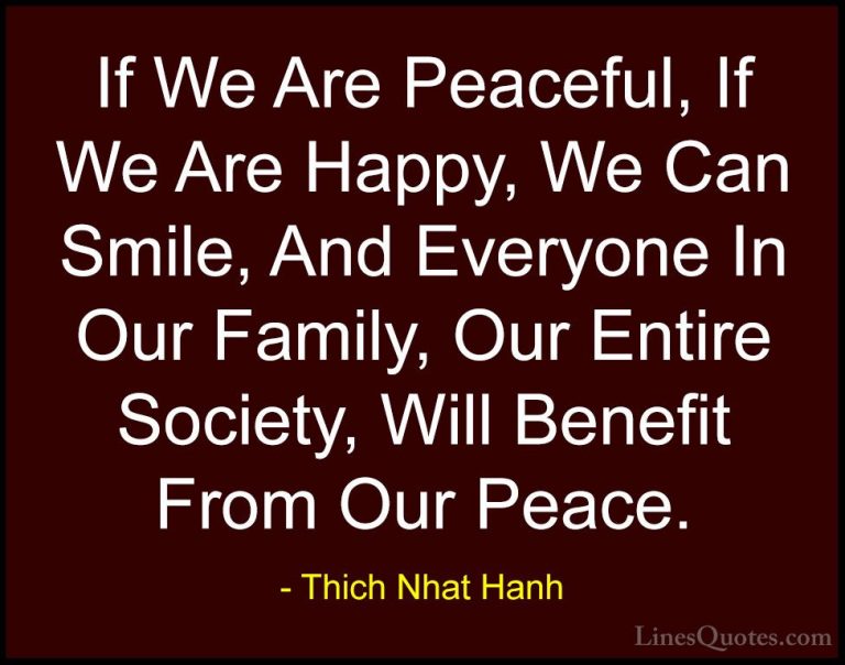 Thich Nhat Hanh Quotes (17) - If We Are Peaceful, If We Are Happy... - QuotesIf We Are Peaceful, If We Are Happy, We Can Smile, And Everyone In Our Family, Our Entire Society, Will Benefit From Our Peace.