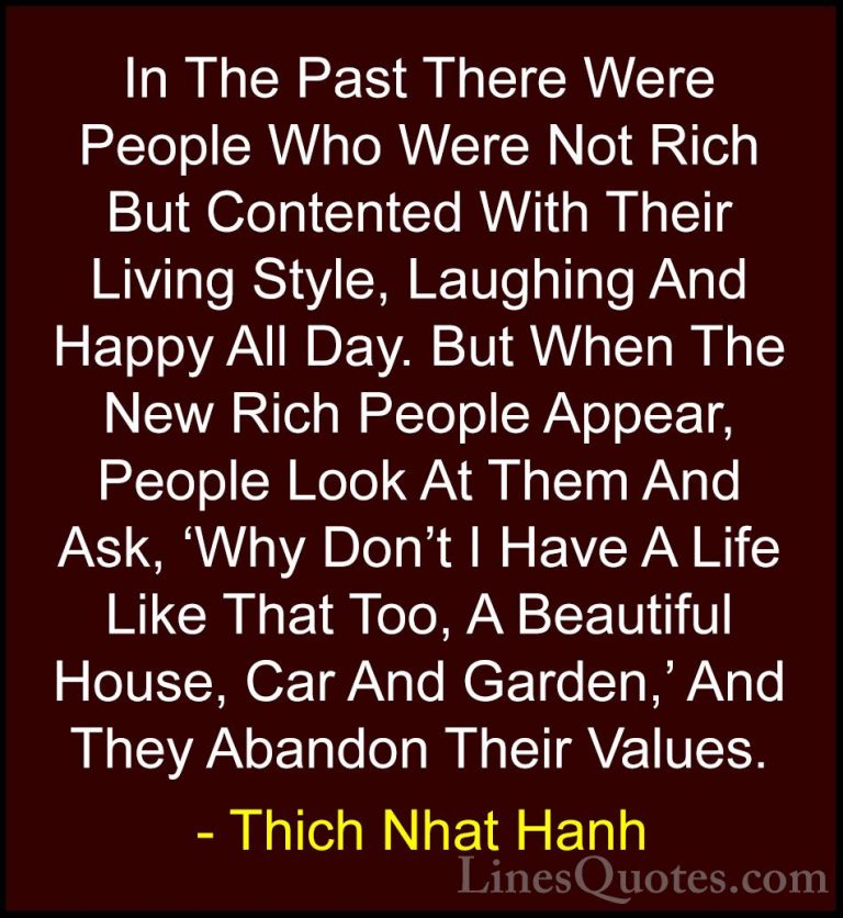 Thich Nhat Hanh Quotes (18) - In The Past There Were People Who W... - QuotesIn The Past There Were People Who Were Not Rich But Contented With Their Living Style, Laughing And Happy All Day. But When The New Rich People Appear, People Look At Them And Ask, 'Why Don't I Have A Life Like That Too, A Beautiful House, Car And Garden,' And They Abandon Their Values.